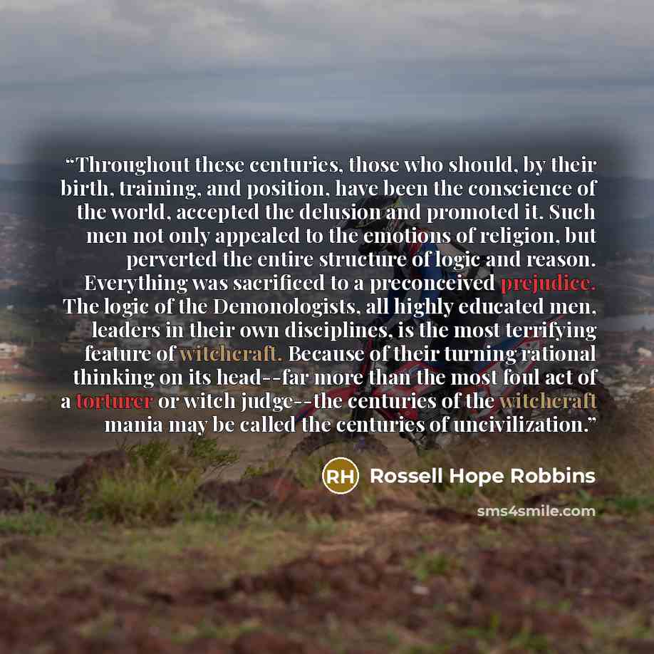 “Throughout these centuries, those who should, by their birth, training, and position, have been the conscience of the world, accepted the delusion and promoted it. Such men not only appealed to the emotions of religion, but perverted the entire structure of logic and reason. Everything was…” quote by Rossell Hope Robbins