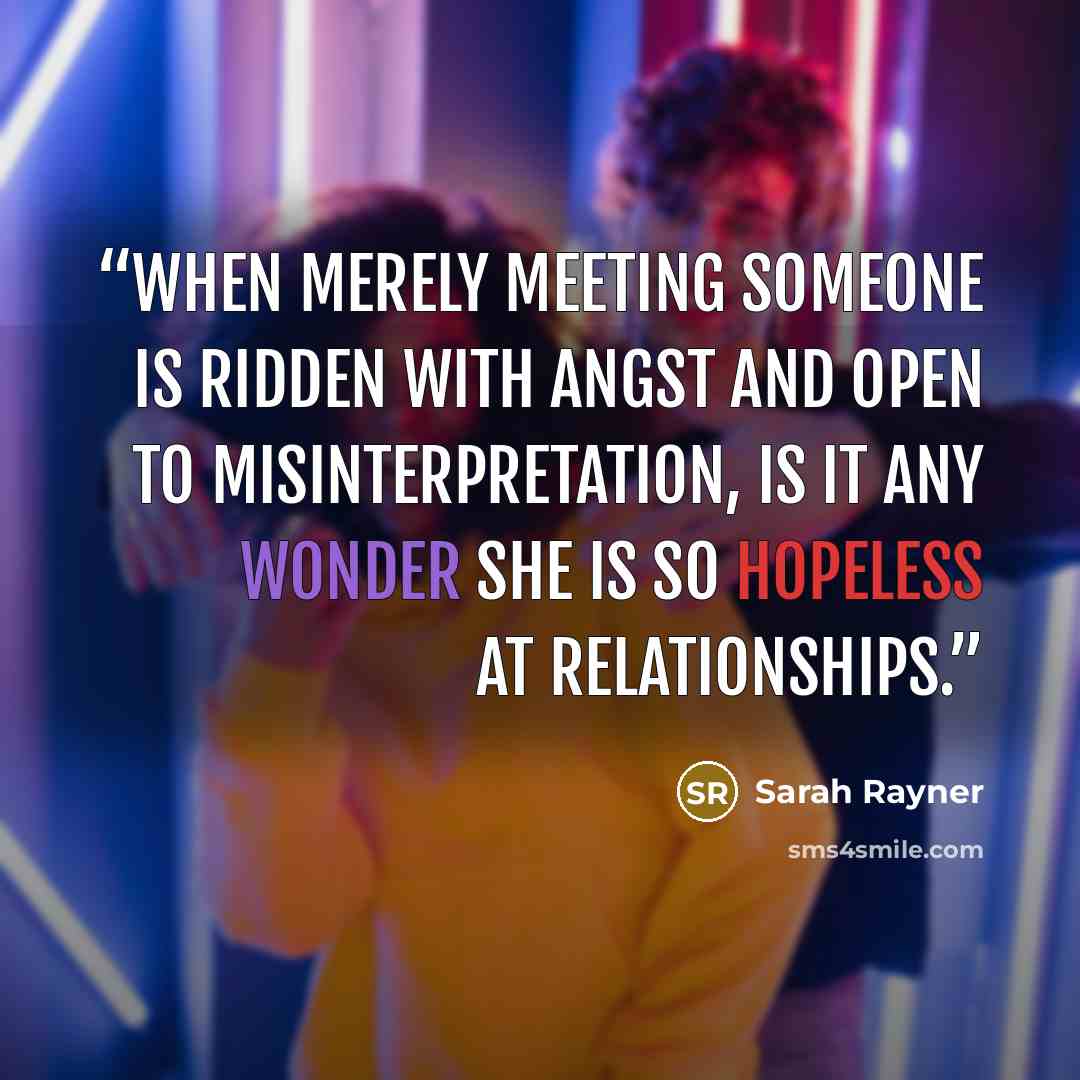 “When merely meeting someone is ridden with angst and open to misinterpretation, is it any wonder she is so hopeless at relationships.” quote by Sarah Rayner