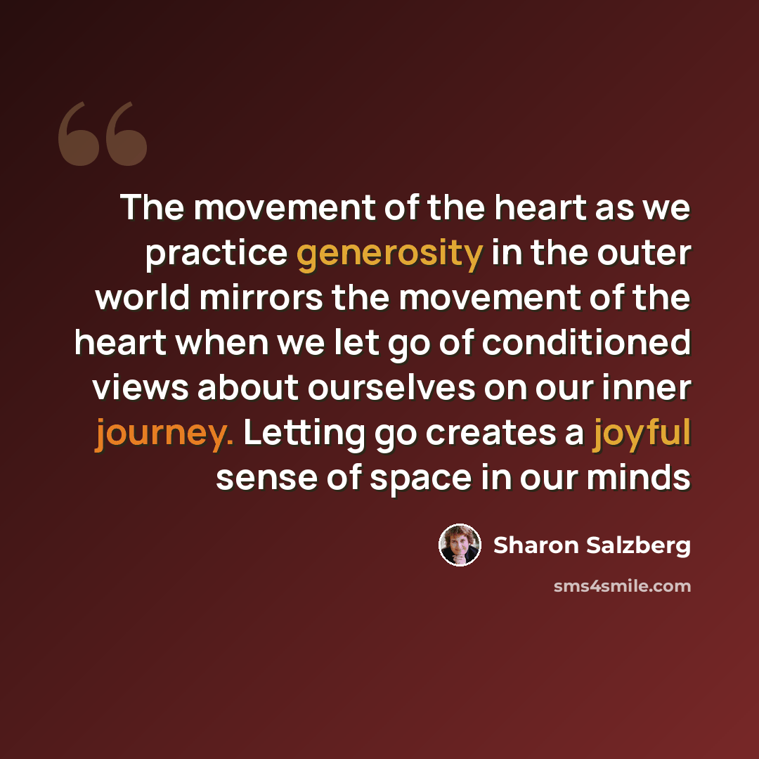 “The movement of the heart as we practice generosity in the outer world mirrors the movement of the heart when we let go of conditioned views about ourselves on our inner journey. Letting go creates a joyful sense of space in our minds” quote by Sharon Salzberg