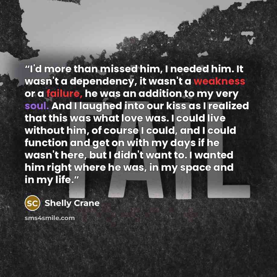 “I'd more than missed him, I needed him. It wasn't a dependency, it wasn't a weakness or a failure, he was an addition to my very soul. And I laughed into our kiss as I realized that this was what love was. I could live without him, of course I could, and I could function and get on with my days if…” quote by Shelly Crane