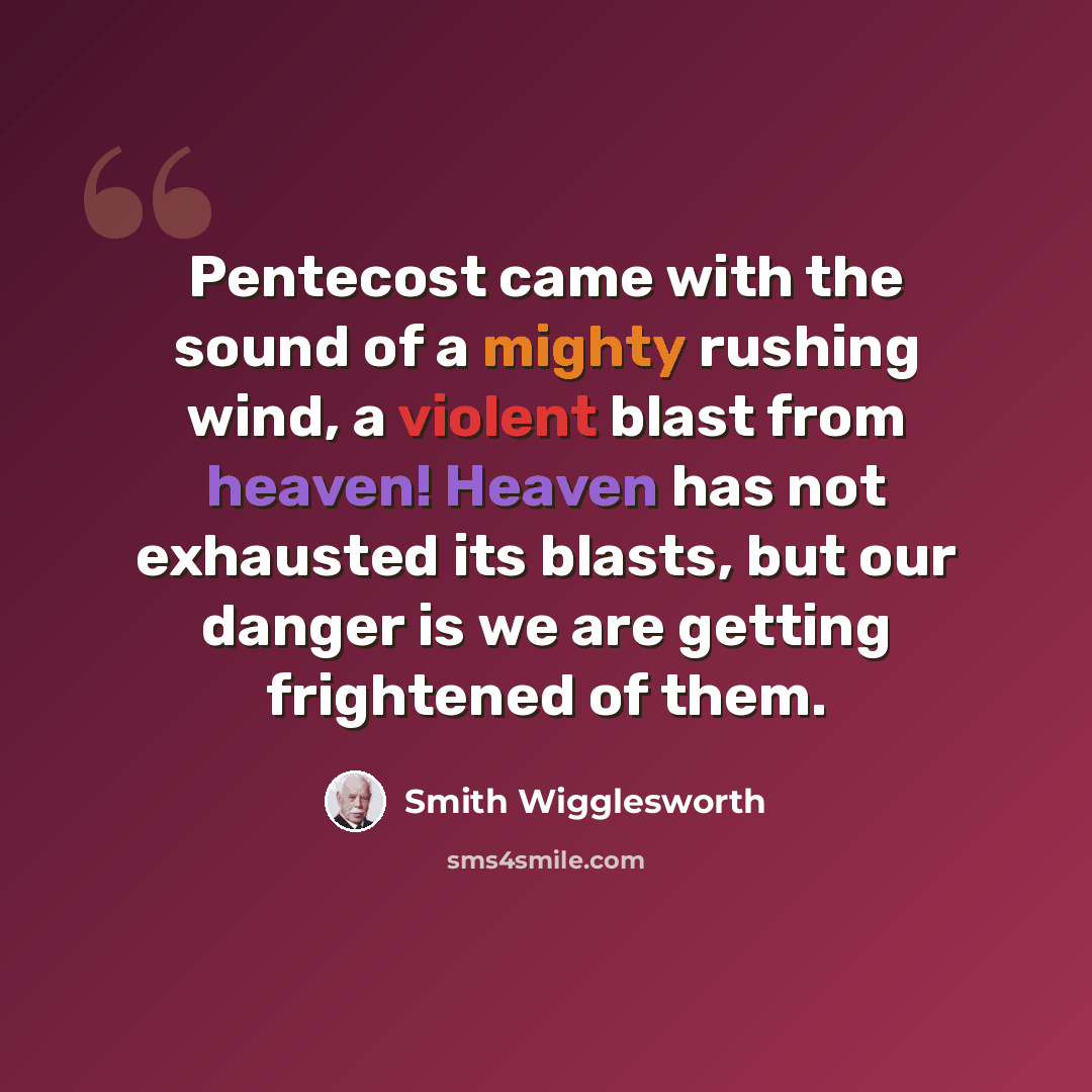 “Pentecost came with the sound of a mighty rushing wind, a violent blast from heaven! Heaven has not exhausted its blasts, but our danger is we are getting frightened of them.” quote by Smith Wigglesworth