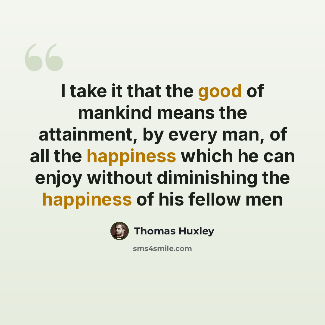 “I take it that the good of mankind means the attainment, by every man, of all the happiness which he can enjoy without diminishing the happiness of his fellow men” quote by Thomas Huxley