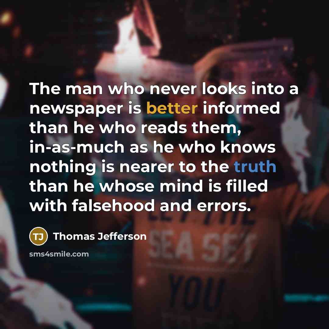 “The man who never looks into a newspaper is better informed than he who reads them, in-as-much as he who knows nothing is nearer to the truth than he whose mind is filled with falsehood and errors.” quote by Thomas Jefferson