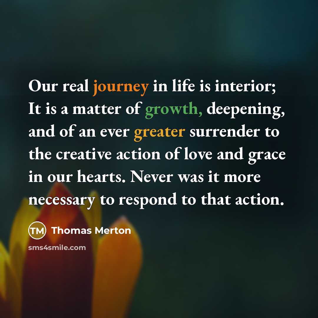 “Our real journey in life is interior; It is a matter of growth, deepening, and of an ever greater surrender to the creative action of love and grace in our hearts. Never was it more necessary to respond to that action.” quote by Thomas Merton