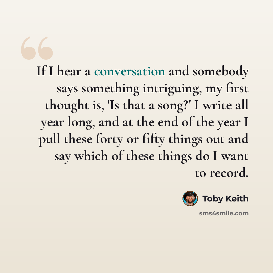 “If I hear a conversation and somebody says something intriguing, my first thought is, 'Is that a song?' I write all year long, and at the end of the year I pull these forty or fifty things out and say which of these things do I want to record.” quote by Toby Keith