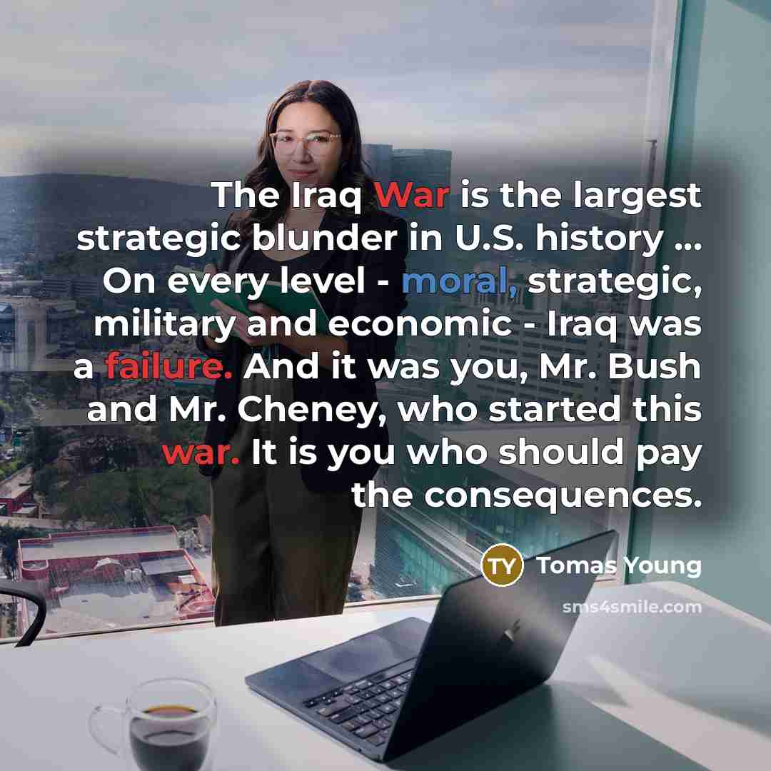 “The Iraq War is the largest strategic blunder in U.S. history … On every level - moral, strategic, military and economic - Iraq was a failure. And it was you, Mr. Bush and Mr. Cheney, who started this war. It is you who should pay the consequences.” quote by Tomas Young