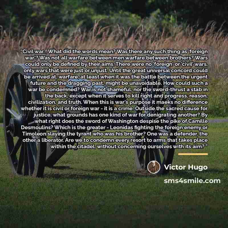 “Civil war... What did the words mean? Was there any such thing as 'foreign war'? Was not all warfare between men warfare between brothers? Wars could only be defined by their aims. There were no 'foreign' or 'civil' wars, only wars that were just or unjust. Until the great universal concord could…” quote by Victor Hugo