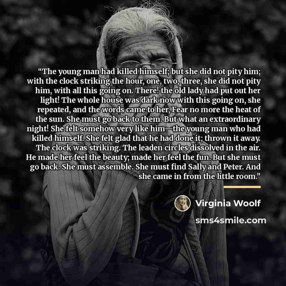 “The young man had killed himself; but she did not pity him; with the clock striking the hour, one, two, three, she did not pity him, with all this going on. There! the old lady had put out her light! The whole house was dark now with this going on, she repeated, and the words came to her, Fear no…” quote by Virginia Woolf