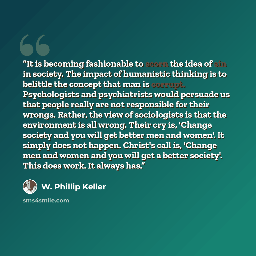 “It is becoming fashionable to scorn the idea of sin in society. The impact of humanistic thinking is to belittle the concept that man is corrupt. Psychologists and psychiatrists would persuade us that people really are not responsible for their wrongs. Rather, the view of sociologists is that the…” quote by W. Phillip Keller