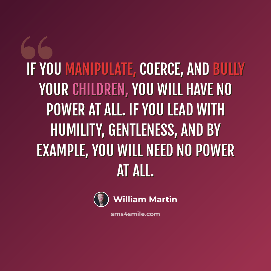 “If you manipulate, coerce, and bully your children, you will have no power at all. If you lead with humility, gentleness, and by example, you will need no power at all.” quote by William Martin
