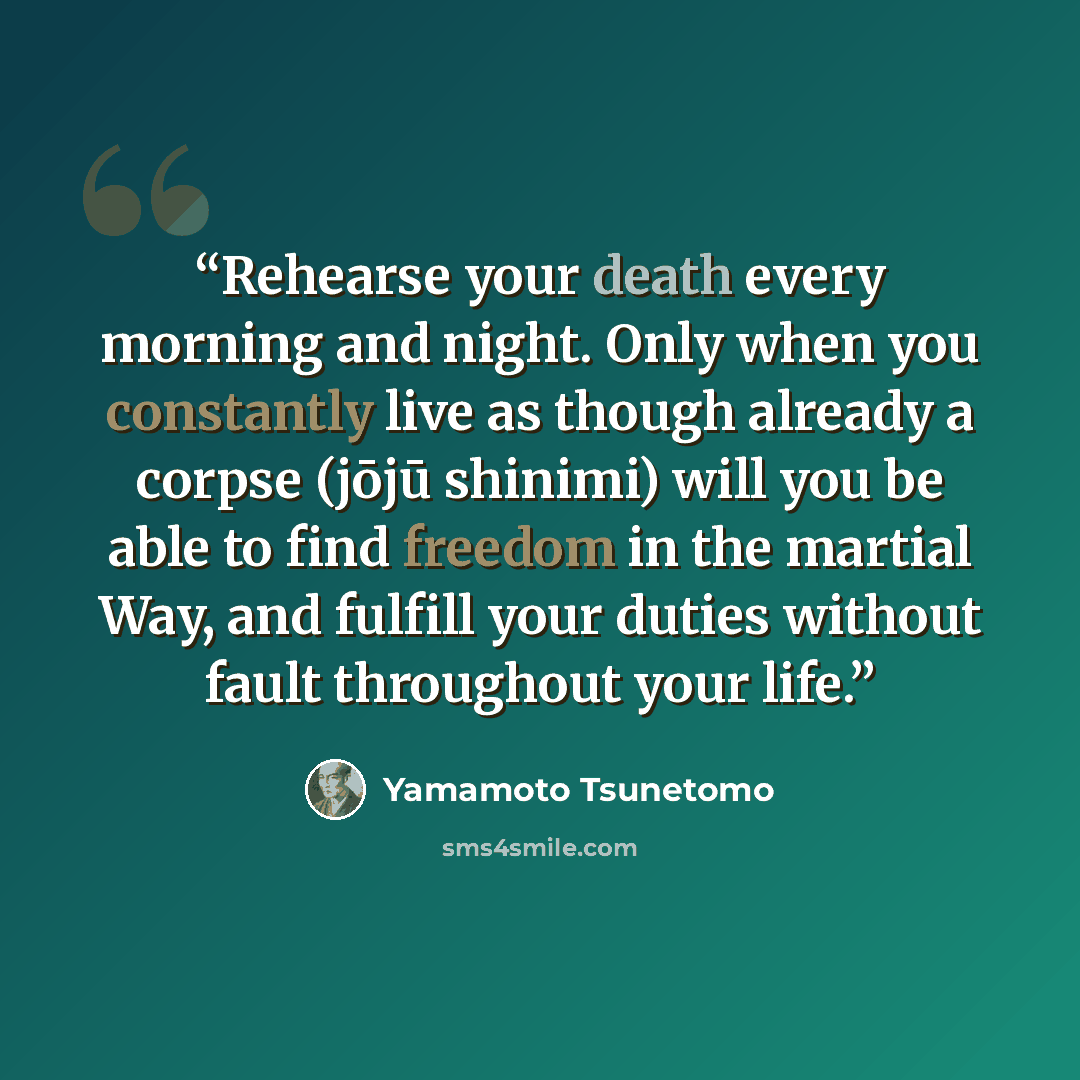 “Rehearse your death every morning and night. Only when you constantly live as though already a corpse (jōjū shinimi) will you be able to find freedom in the martial Way, and fulfill your duties without fault throughout your life.” quote by Yamamoto Tsunetomo