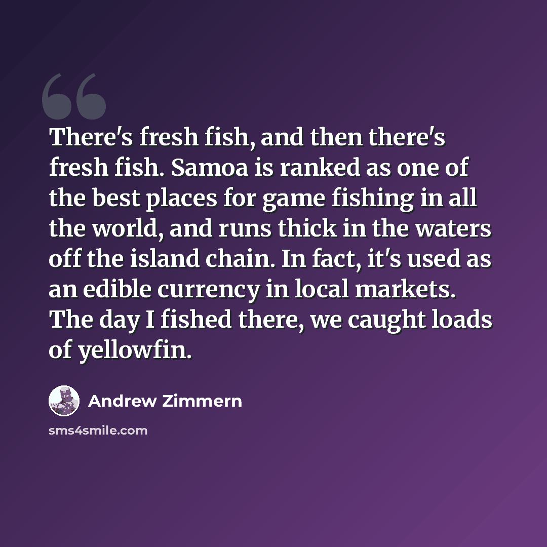 “There's fresh fish, and then there's fresh fish. Samoa is ranked as one of the best places for game fishing in all the world, and runs thick in the waters off the island chain. In fact, it's used as an edible currency in local markets. The day I fished there, we caught loads of yellowfin.” quote by Andrew Zimmern