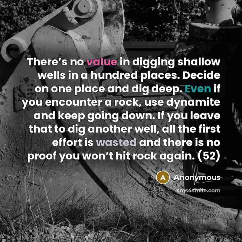 “There’s no value in digging shallow wells in a hundred places. Decide on one place and dig deep. Even if you encounter a rock, use dynamite and keep going down. If you leave that to dig another well, all the first effort is wasted and there is no proof you won’t hit rock again. (52)” quote by Anonymous
