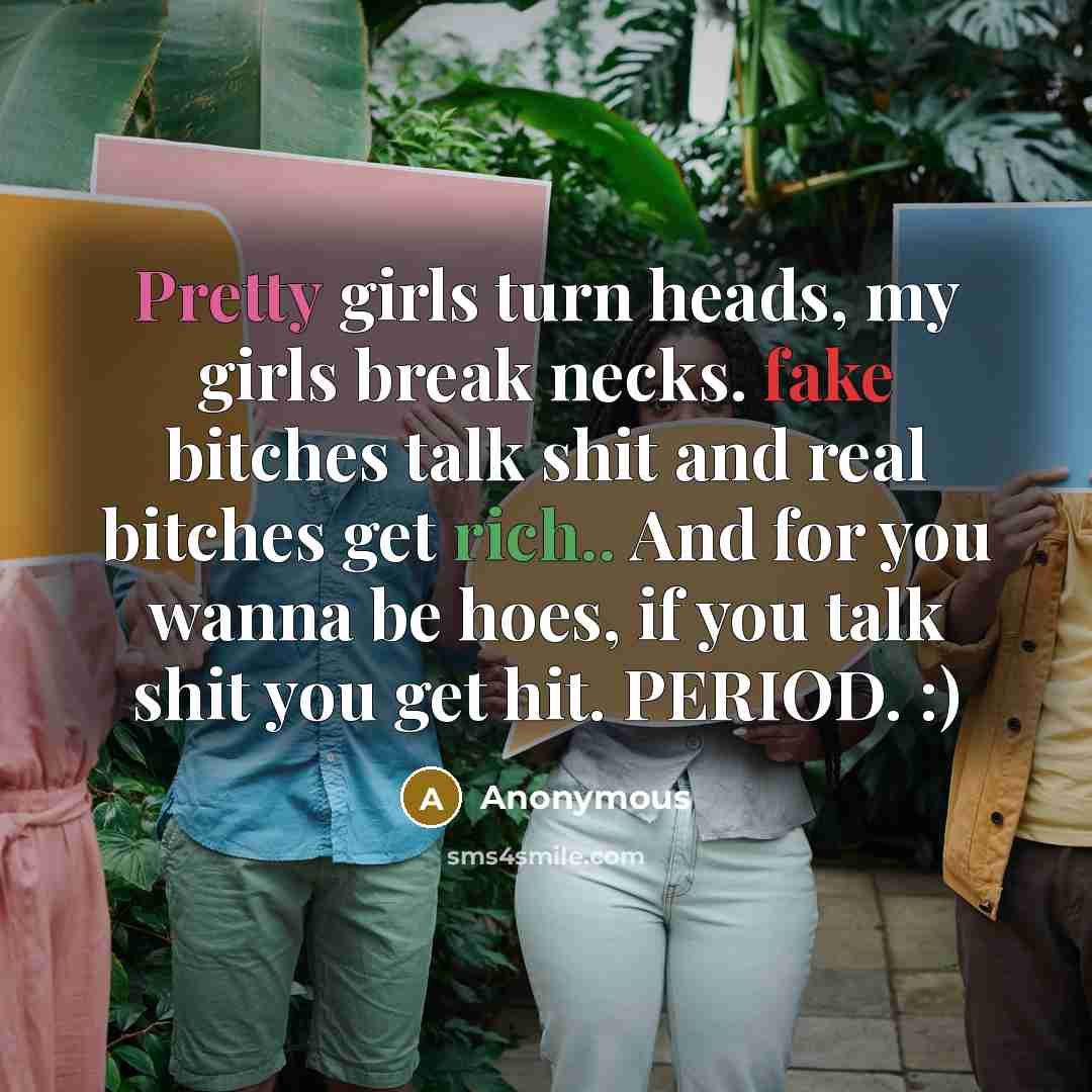 “Pretty girls turn heads, my girls break necks. fake bitches talk shit and real bitches get rich.. And for you wanna be hoes, if you talk shit you get hit. PERIOD. :)” quote by Anonymous