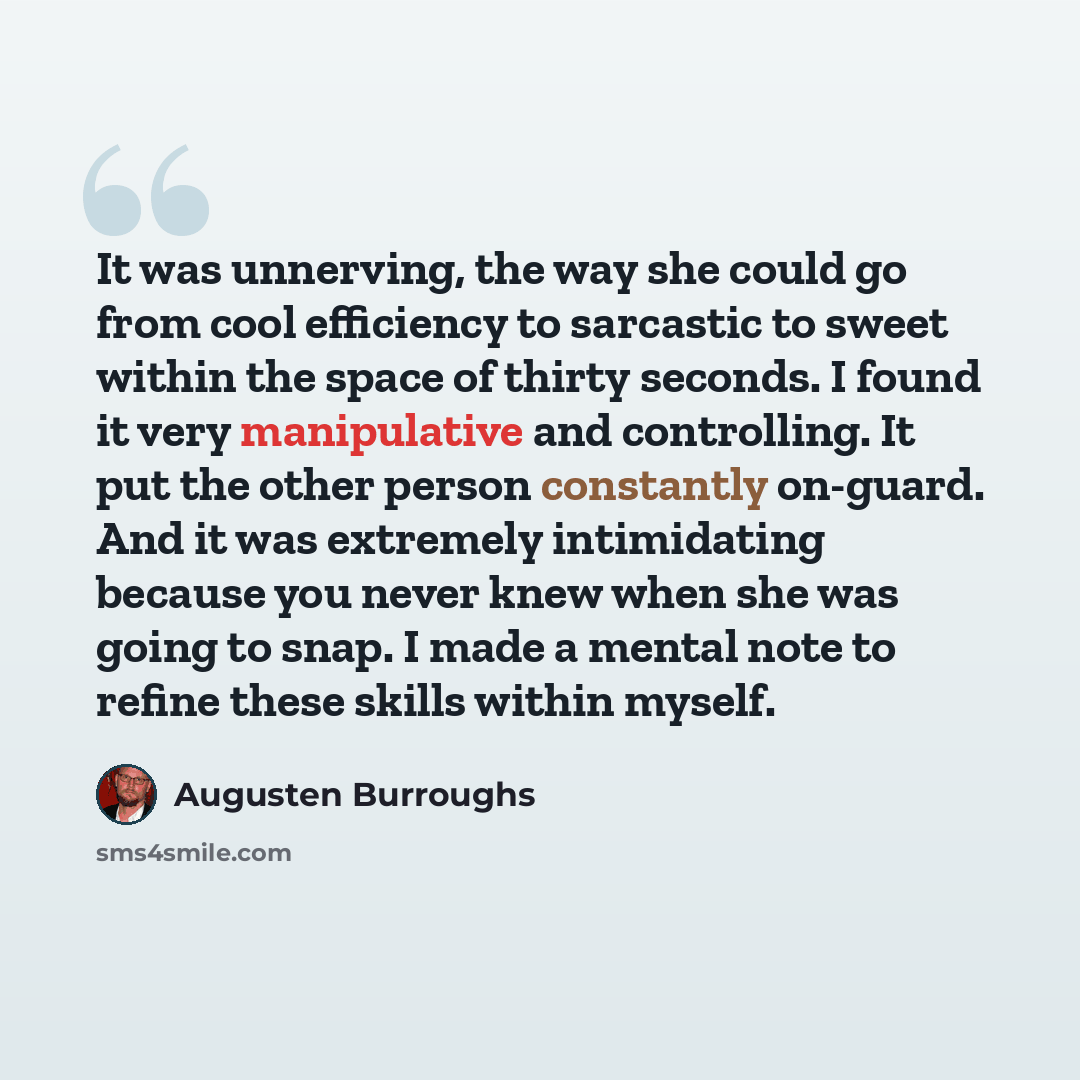 “It was unnerving, the way she could go from cool efficiency to sarcastic to sweet within the space of thirty seconds. I found it very manipulative and controlling. It put the other person constantly on-guard. And it was extremely intimidating because you never knew when she was going to snap. I…” quote by Augusten Burroughs