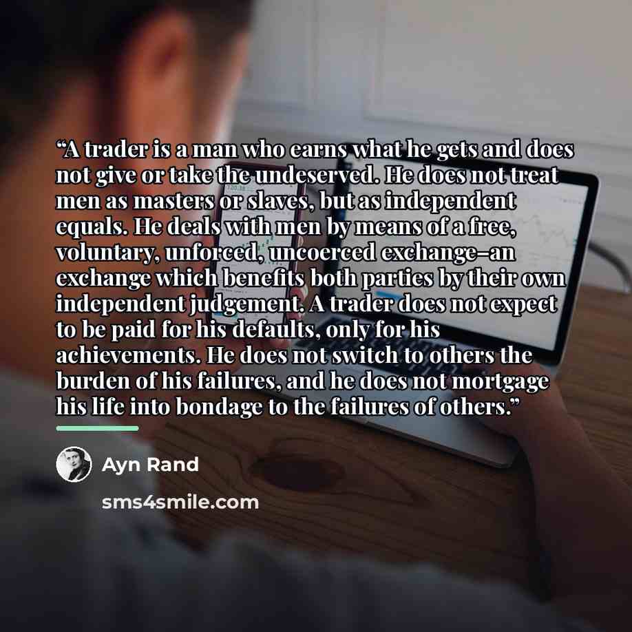 “A trader is a man who earns what he gets and does not give or take the undeserved. He does not treat men as masters or slaves, but as independent equals. He deals with men by means of a free, voluntary, unforced, uncoerced exchange–an exchange which benefits both parties by their own independent…” quote by Ayn Rand