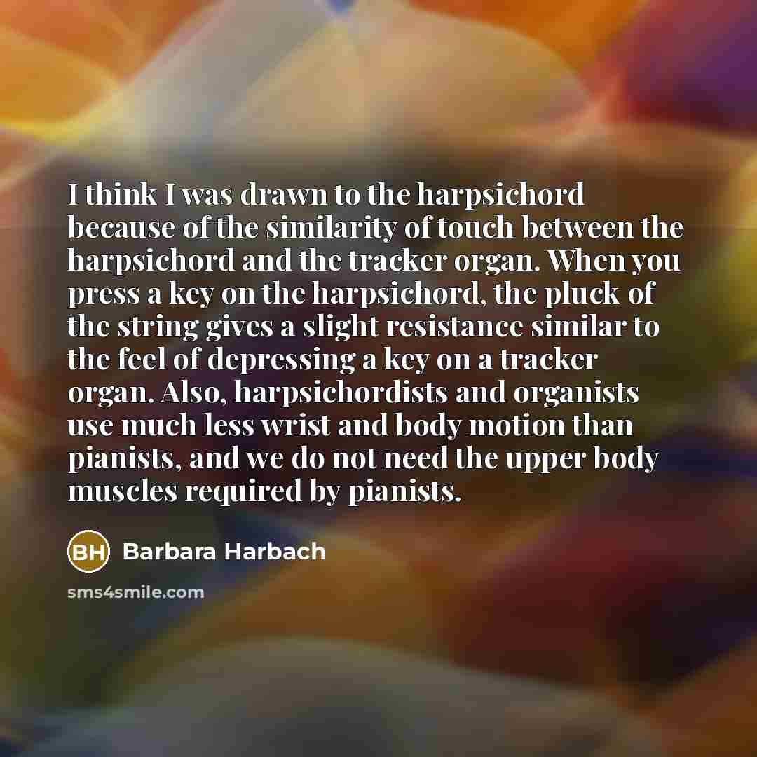“I think I was drawn to the harpsichord because of the similarity of touch between the harpsichord and the tracker organ. When you press a key on the harpsichord, the pluck of the string gives a slight resistance similar to the feel of depressing a key on a tracker organ. Also, harpsichordists and…” quote by Barbara Harbach