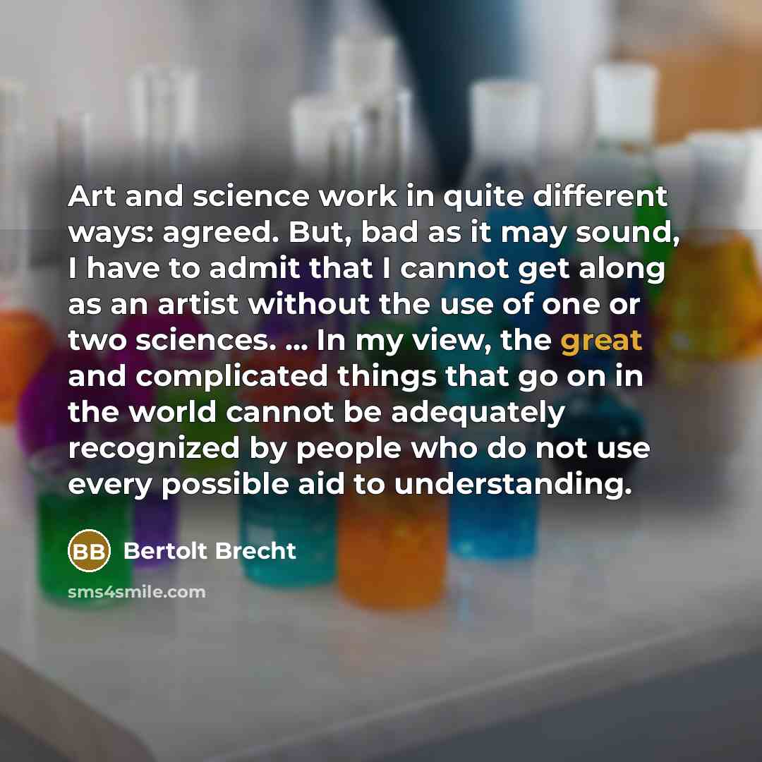“Art and science work in quite different ways: agreed. But, bad as it may sound, I have to admit that I cannot get along as an artist without the use of one or two sciences. ... In my view, the great and complicated things that go on in the world cannot be adequately recognized by people who do not…” quote by Bertolt Brecht