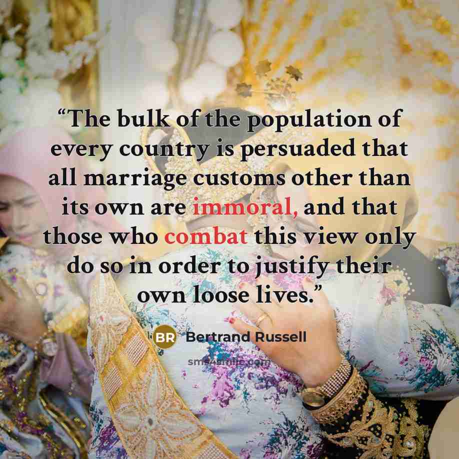 “The bulk of the population of every country is persuaded that all marriage customs other than its own are immoral, and that those who combat this view only do so in order to justify their own loose lives.” quote by Bertrand Russell