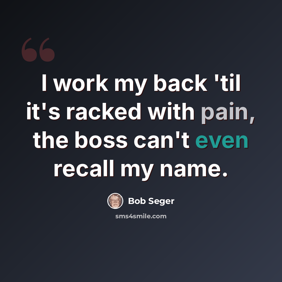 “I work my back 'til it's racked with pain, the boss can't even recall my name.” quote by Bob Seger