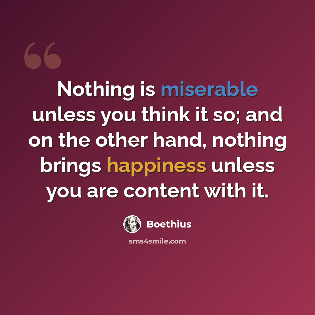 “Nothing is miserable unless you think it so; and on the other hand, nothing brings happiness unless you are content with it.” quote by Boethius