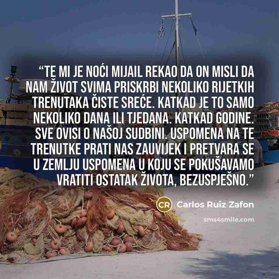 “Te mi je noći Mijail rekao da on misli da nam život svima priskrbi nekoliko rijetkih trenutaka čiste sreće. Katkad je to samo nekoliko dana ili tjedana. Katkad godine. Sve ovisi o našoj sudbini. Uspomena na te trenutke prati nas zauvijek i pretvara se u zemlju uspomena u koju se pokušavamo vratiti…” quote by Carlos Ruiz Zafón