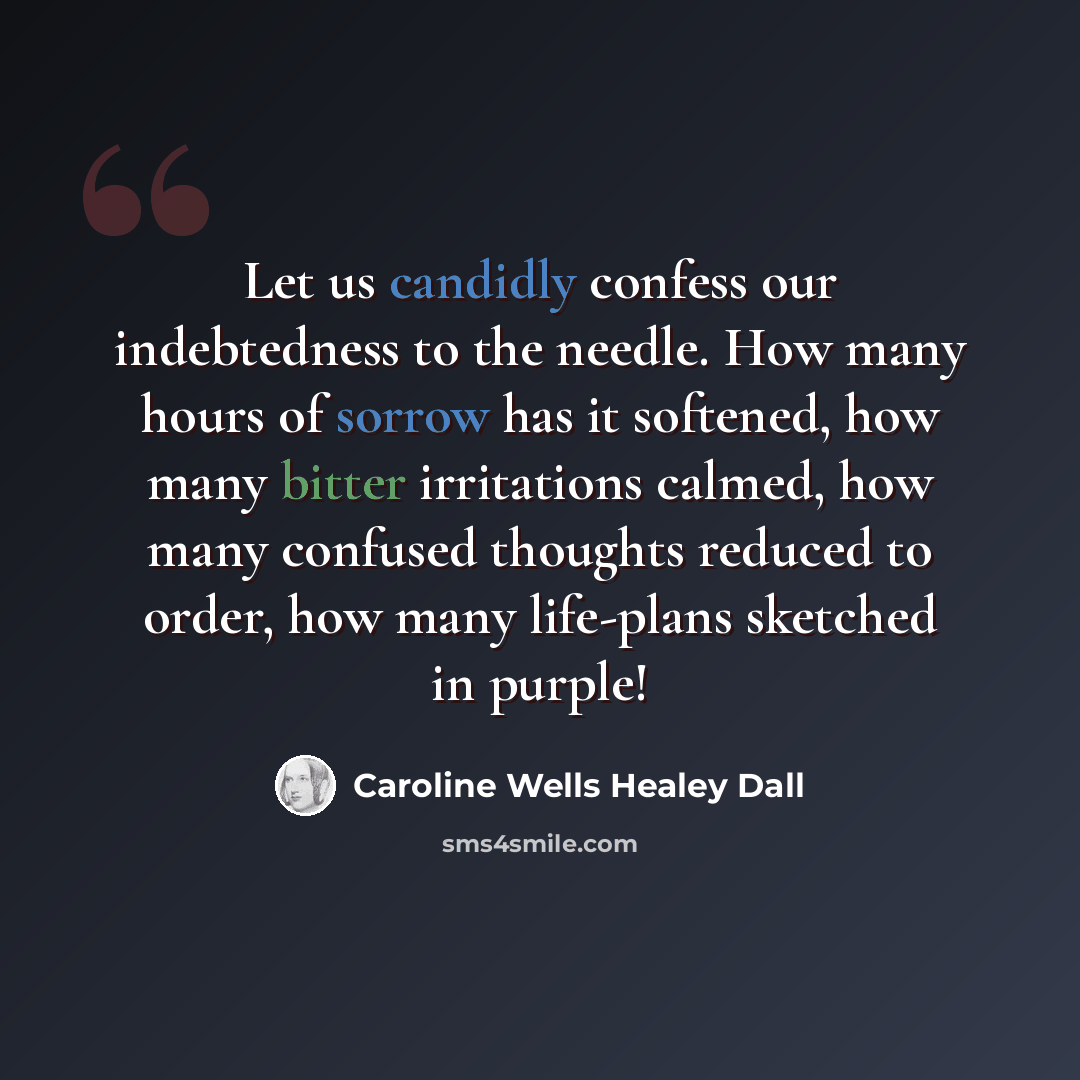 “Let us candidly confess our indebtedness to the needle. How many hours of sorrow has it softened, how many bitter irritations calmed, how many confused thoughts reduced to order, how many life-plans sketched in purple!” quote by Caroline Wells Healey Dall