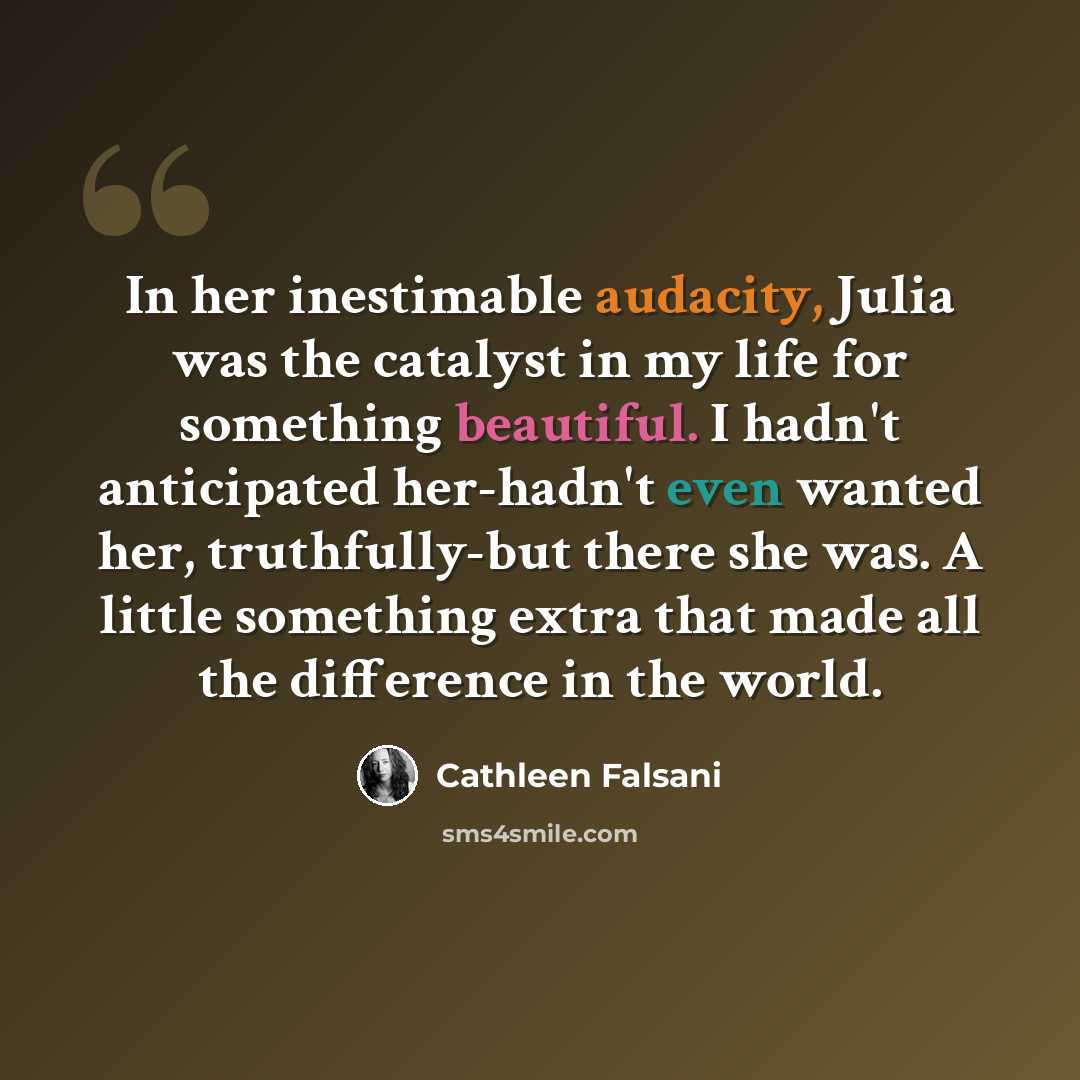 “In her inestimable audacity, Julia was the catalyst in my life for something beautiful. I hadn't anticipated her-hadn't even wanted her, truthfully-but there she was. A little something extra that made all the difference in the world.” quote by Cathleen Falsani