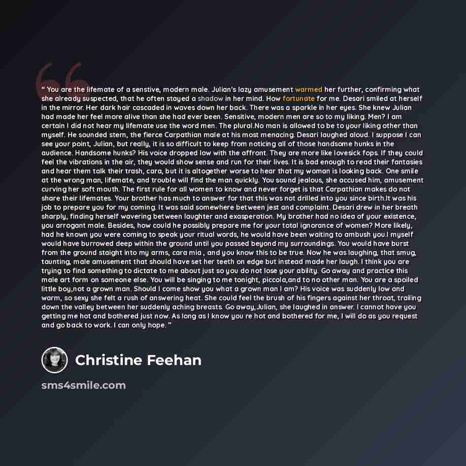 “You are the lifemate of a senstive, modern male. Julian's lazy amusement warmed her further, confirming what she already suspected, that he often stayed a shadow in her mind. How fortunate for me. Desari smiled at herself in the mirror. Her dark hair cascaded in waves down her back. There was a…” quote by Christine Feehan