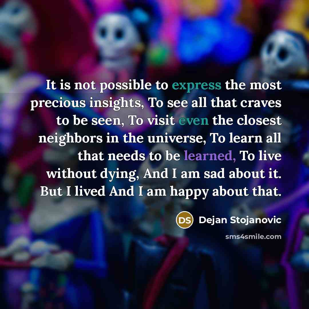 “It is not possible to express the most precious insights, To see all that craves to be seen, To visit even the closest neighbors in the universe, To learn all that needs to be learned, To live without dying, And I am sad about it. But I lived And I am happy about that.” quote by Dejan Stojanovic