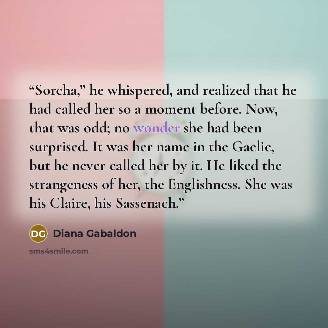 “Sorcha,” he whispered, and realized that he had called her so a moment before. Now, that was odd; no wonder she had been surprised. It was her name in the Gaelic, but he never called her by it. He liked the strangeness of her, the Englishness. She was his Claire, his Sassenach.” quote by Diana Gabaldon