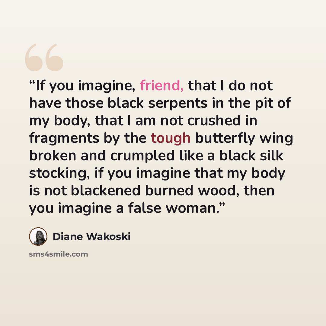 “If you imagine, friend, that I do not have those black serpents in the pit of my body, that I am not crushed in fragments by the tough butterfly wing broken and crumpled like a black silk stocking, if you imagine that my body is not blackened burned wood, then you imagine a false woman.” quote by Diane Wakoski