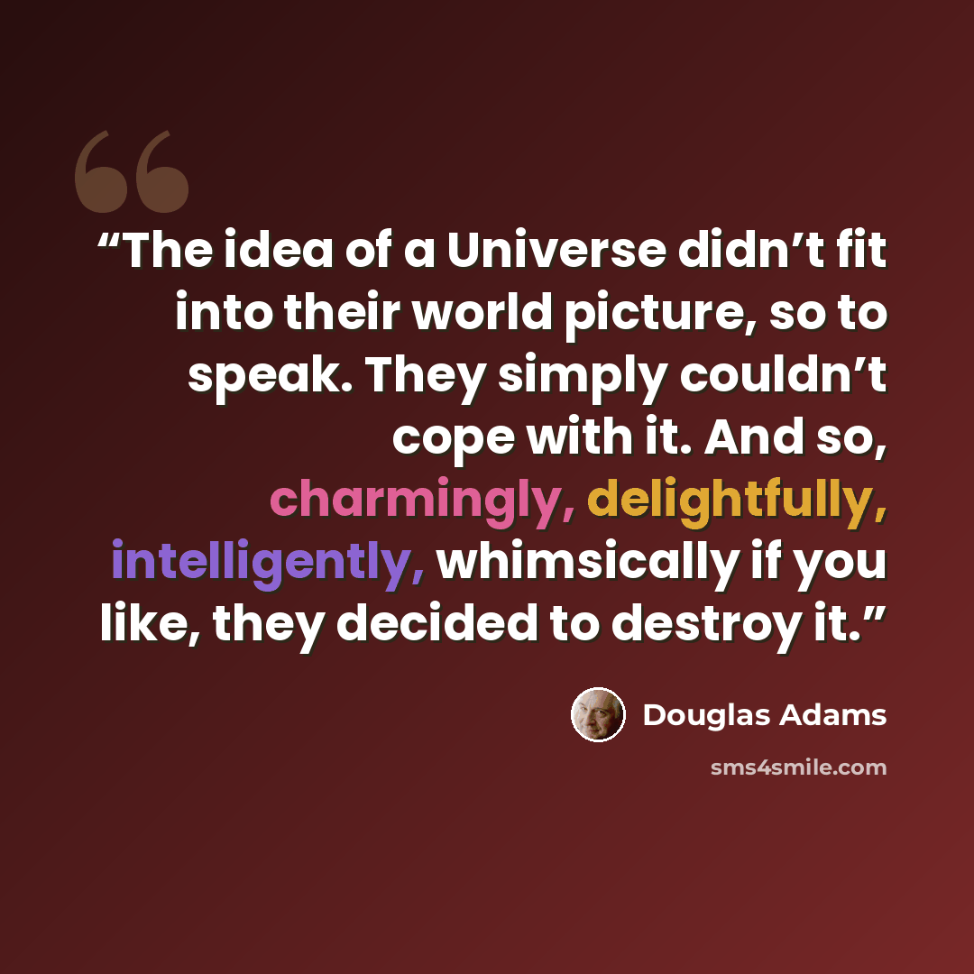 “The idea of a Universe didn’t fit into their world picture, so to speak. They simply couldn’t cope with it. And so, charmingly, delightfully, intelligently, whimsically if you like, they decided to destroy it.” quote by Douglas Adams
