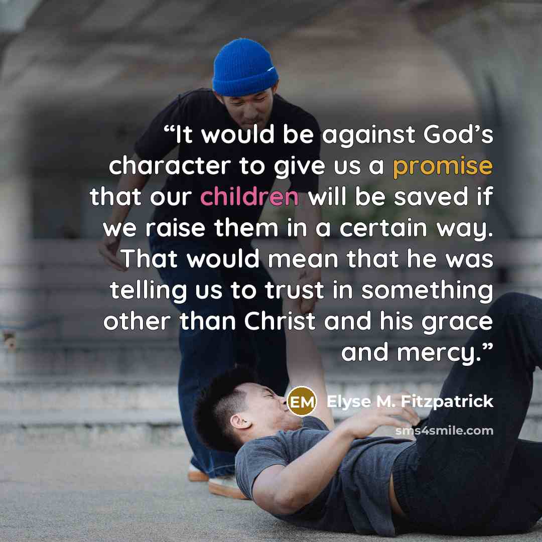 “It would be against God’s character to give us a promise that our children will be saved if we raise them in a certain way. That would mean that he was telling us to trust in something other than Christ and his grace and mercy.” quote by Elyse M. Fitzpatrick