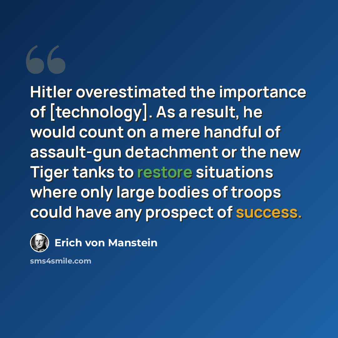 “Hitler overestimated the importance of [technology]. As a result, he would count on a mere handful of assault-gun detachment or the new Tiger tanks to restore situations where only large bodies of troops could have any prospect of success.” quote by Erich von Manstein