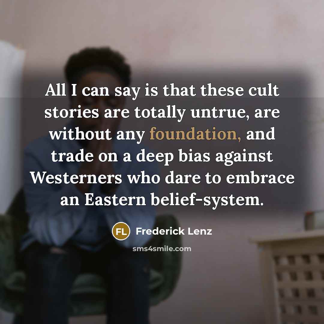 “All I can say is that these cult stories are totally untrue, are without any foundation, and trade on a deep bias against Westerners who dare to embrace an Eastern belief-system.” quote by Frederick Lenz