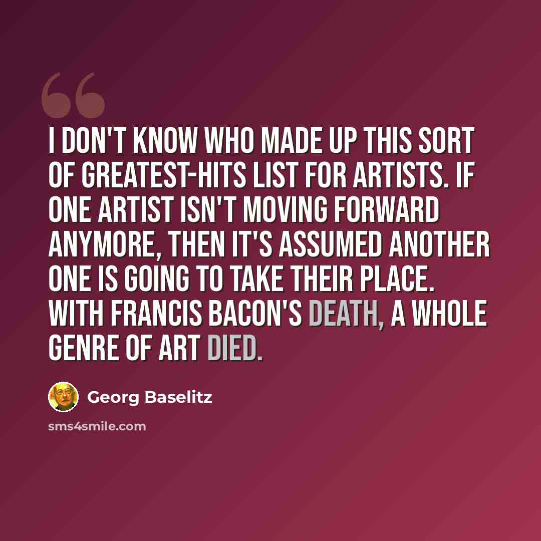 “I don't know who made up this sort of greatest-hits list for artists. If one artist isn't moving forward anymore, then it's assumed another one is going to take their place. With Francis Bacon's death, a whole genre of art died.” quote by Georg Baselitz