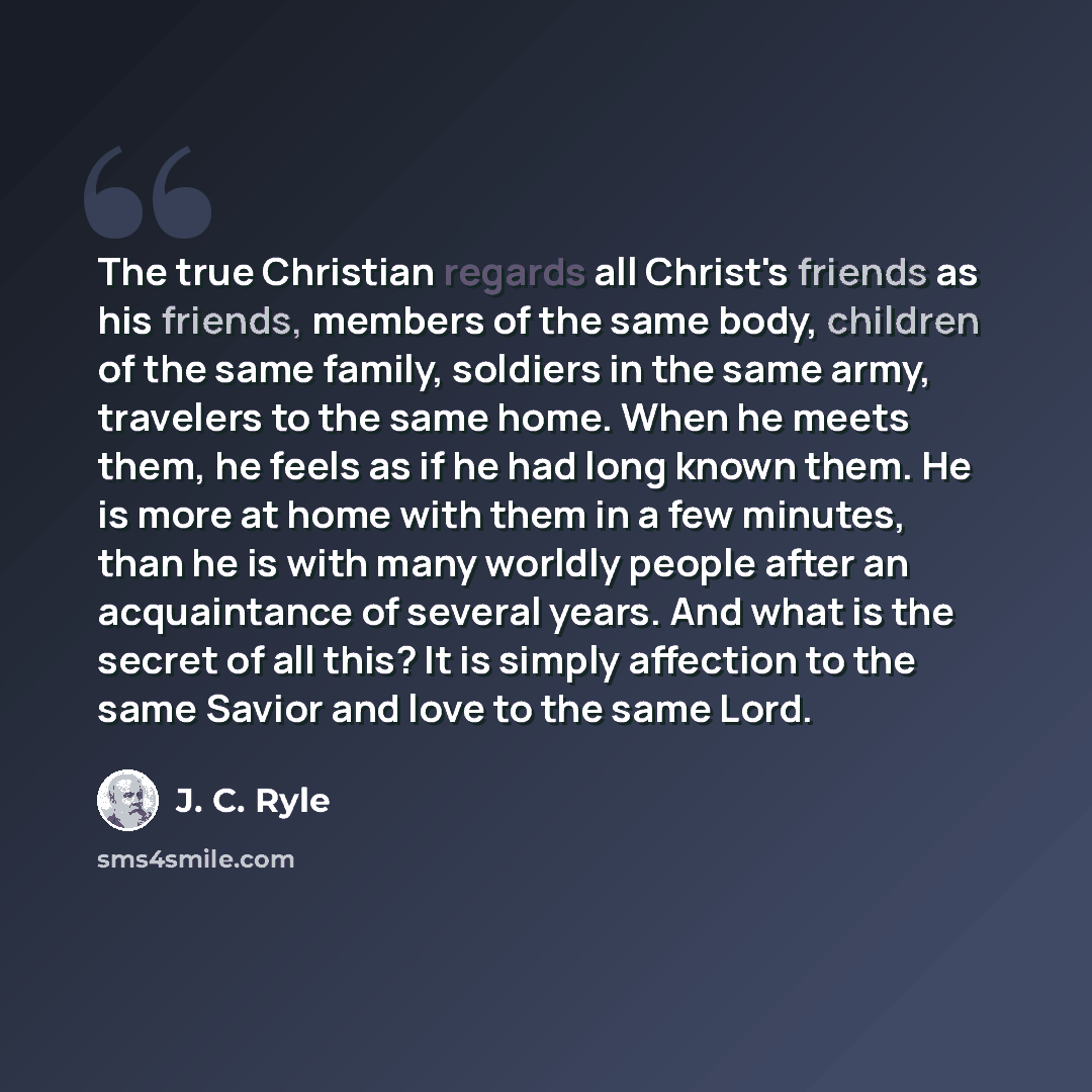 “The true Christian regards all Christ's friends as his friends, members of the same body, children of the same family, soldiers in the same army, travelers to the same home. When he meets them, he feels as if he had long known them. He is more at home with them in a few minutes, than he is with…” quote by J. C. Ryle