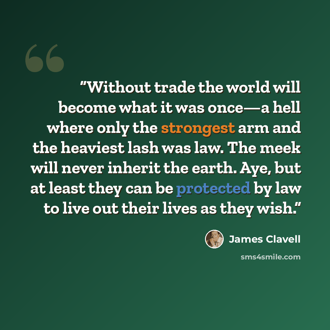 “Without trade the world will become what it was once—a hell where only the strongest arm and the heaviest lash was law. The meek will never inherit the earth. Aye, but at least they can be protected by law to live out their lives as they wish.” quote by James Clavell