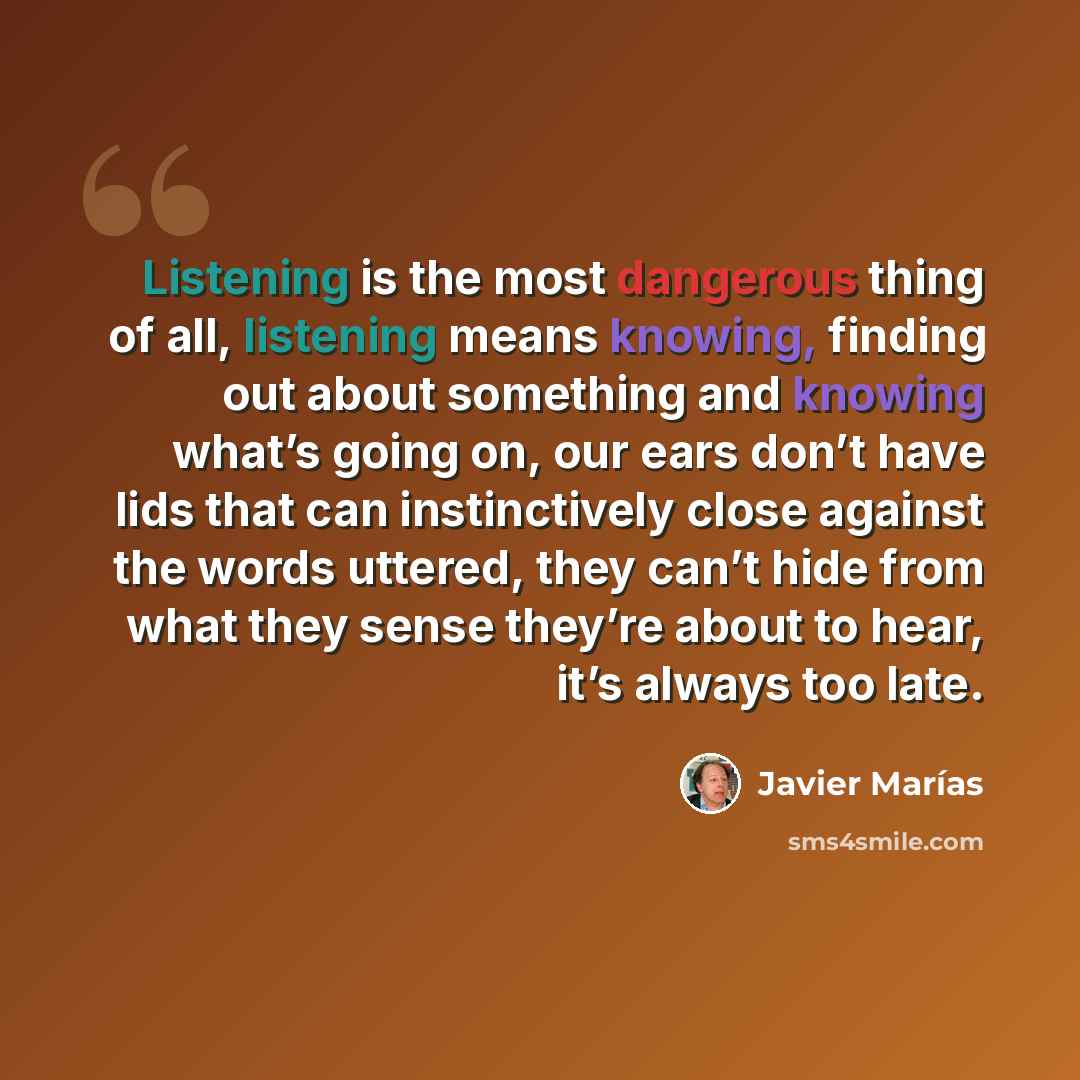 “Listening is the most dangerous thing of all, listening means knowing, finding out about something and knowing what’s going on, our ears don’t have lids that can instinctively close against the words uttered, they can’t hide from what they sense they’re about to hear, it’s always too late.” quote by Javier Marías