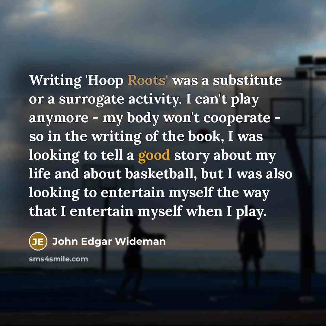 “Writing 'Hoop Roots' was a substitute or a surrogate activity. I can't play anymore - my body won't cooperate - so in the writing of the book, I was looking to tell a good story about my life and about basketball, but I was also looking to entertain myself the way that I entertain myself when I…” quote by John Edgar Wideman
