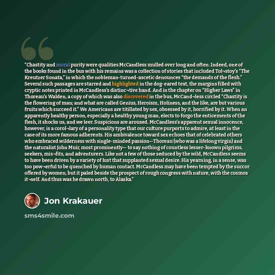 “Chastity and moral purity were qualities McCandless mulled over long and often. Indeed, one of the books found in the bus with his remains was a collection of stories that included Tol¬stoy’s “The Kreutzer Sonata,” in which the nobleman-turned-ascetic denounces “the demands of the flesh.” Several…” quote by Jon Krakauer