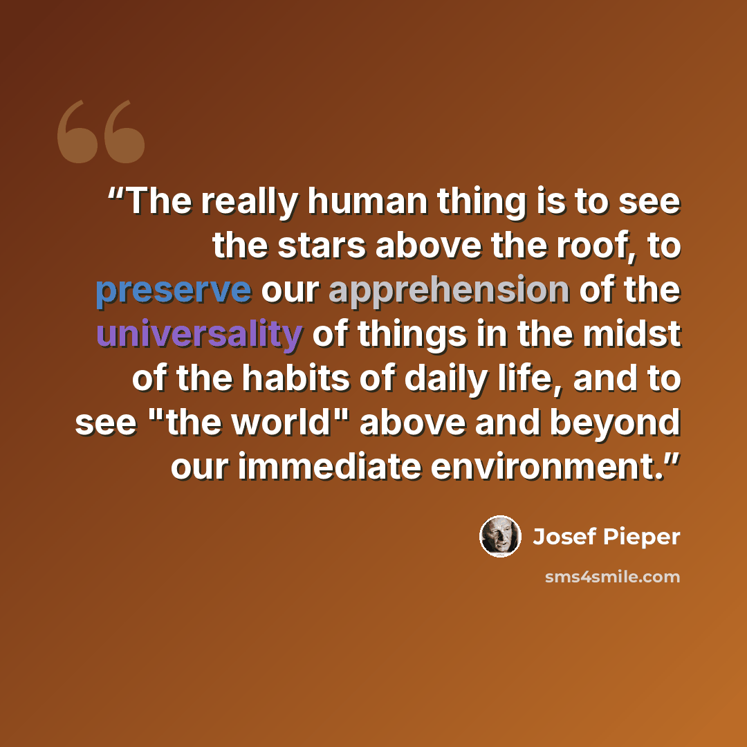 “The really human thing is to see the stars above the roof, to preserve our apprehension of the universality of things in the midst of the habits of daily life, and to see "the world" above and beyond our immediate environment.” quote by Josef Pieper