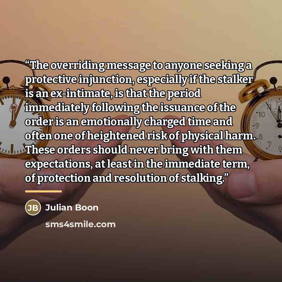 “The overriding message to anyone seeking a protective injunction, especially if the stalker is an ex-intimate, is that the period immediately following the issuance of the order is an emotionally charged time and often one of heightened risk of physical harm. These orders should never bring with…” quote by Julian Boon