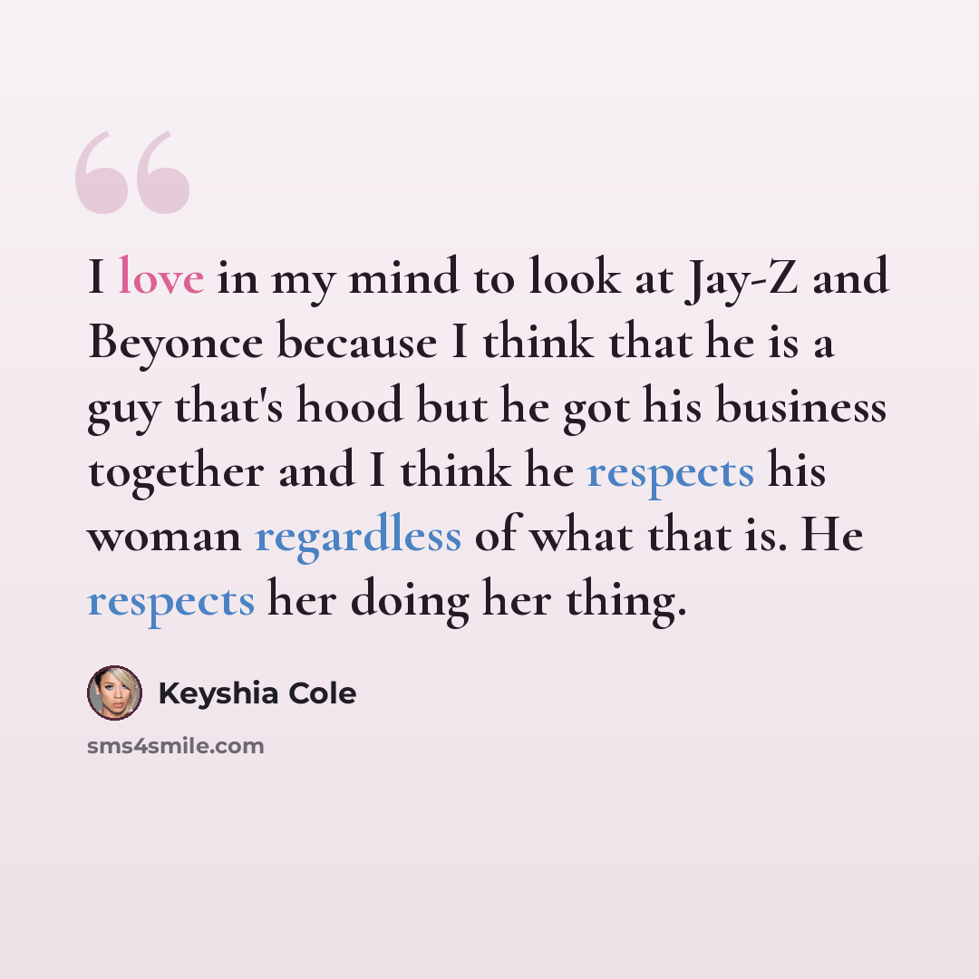 “I love in my mind to look at Jay-Z and Beyonce because I think that he is a guy that's hood but he got his business together and I think he respects his woman regardless of what that is. He respects her doing her thing.” quote by Keyshia Cole