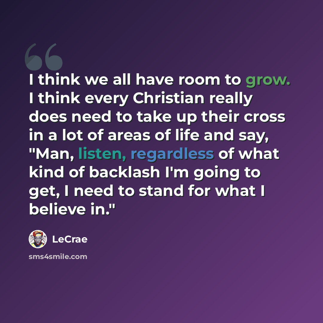 “I think we all have room to grow. I think every Christian really does need to take up their cross in a lot of areas of life and say, "Man, listen, regardless of what kind of backlash I'm going to get, I need to stand for what I believe in."” quote by LeCrae