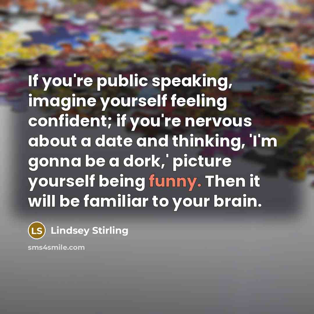 “If you're public speaking, imagine yourself feeling confident; if you're nervous about a date and thinking, 'I'm gonna be a dork,' picture yourself being funny. Then it will be familiar to your brain.” quote by Lindsey Stirling