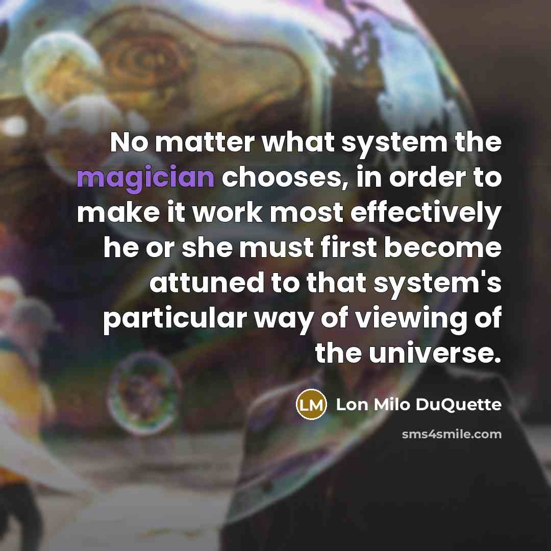“No matter what system the magician chooses, in order to make it work most effectively he or she must first become attuned to that system's particular way of viewing of the universe.” quote by Lon Milo DuQuette