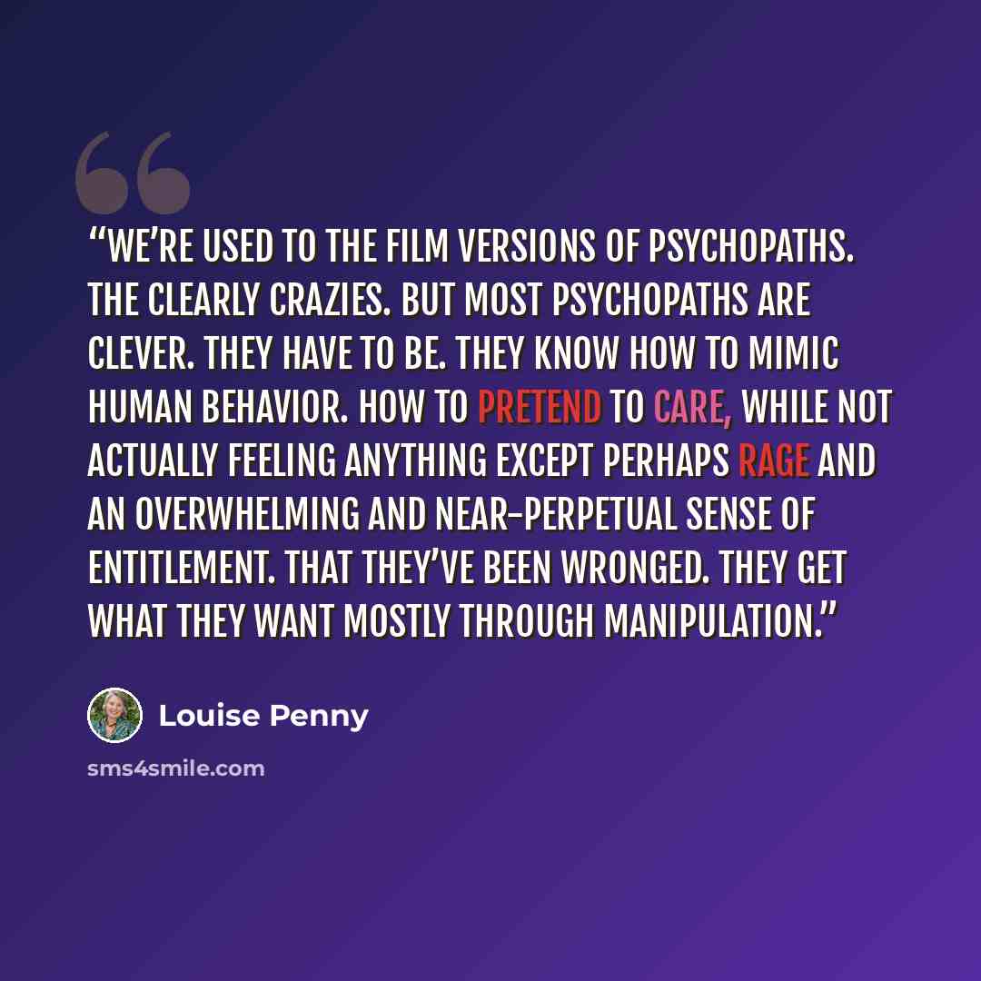 “We’re used to the film versions of psychopaths. The clearly crazies. But most psychopaths are clever. They have to be. They know how to mimic human behavior. How to pretend to care, while not actually feeling anything except perhaps rage and an overwhelming and near-perpetual sense of entitlement…” quote by Louise Penny