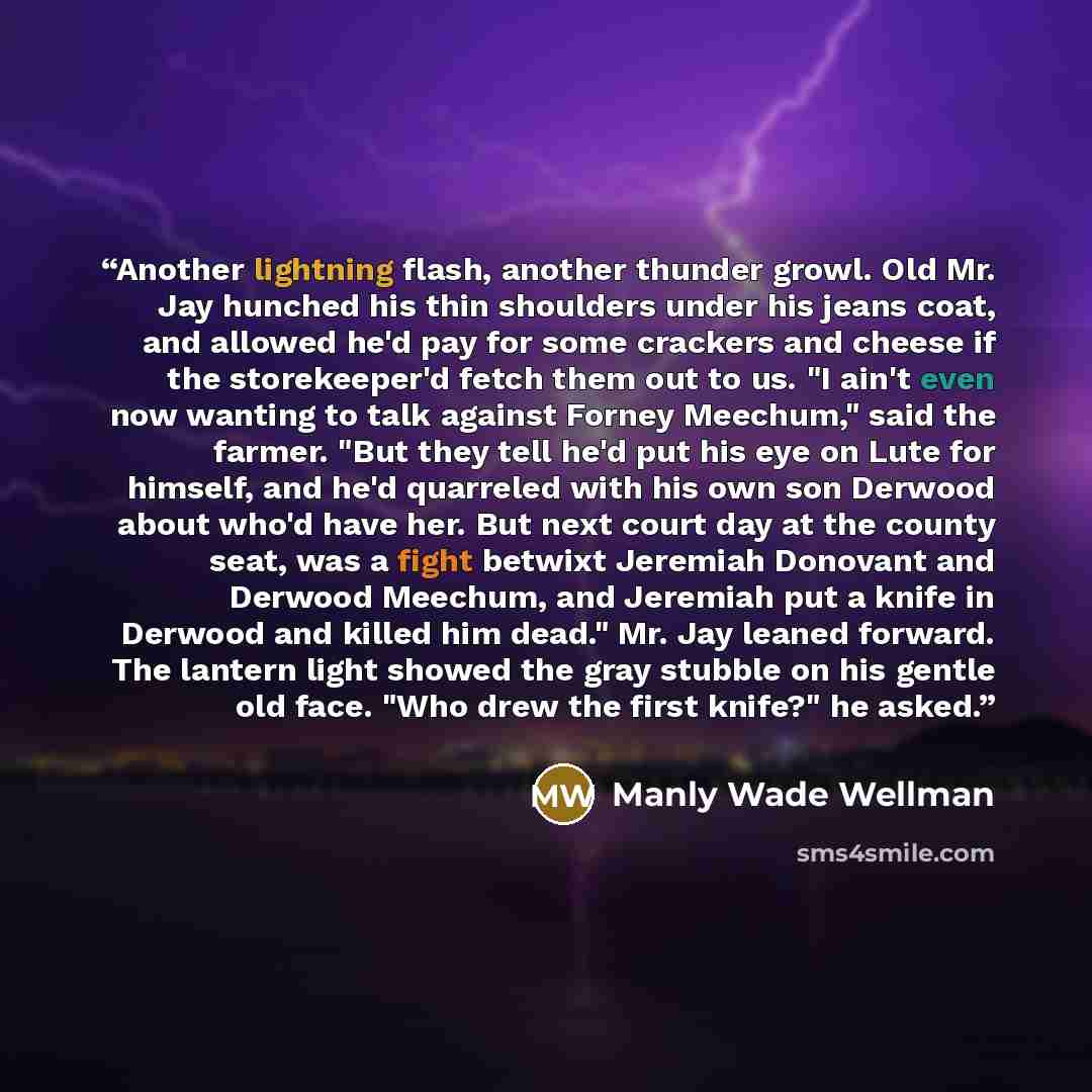 “Another lightning flash, another thunder growl. Old Mr. Jay hunched his thin shoulders under his jeans coat, and allowed he'd pay for some crackers and cheese if the storekeeper'd fetch them out to us. "I ain't even now wanting to talk against Forney Meechum," said the farmer. "But they tell he'd…” quote by Manly Wade Wellman